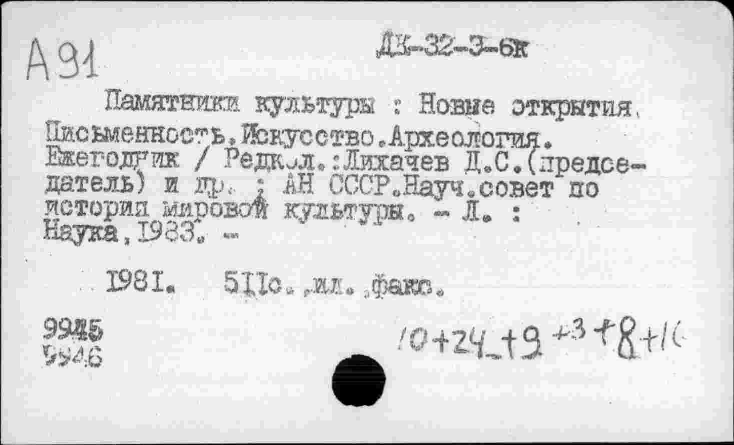 ﻿А 91

Памятшікя культуры : Новые открытия, Письменность,Искусство «Археология• Ежегодник / Ре дк j л. : Лихачев Д.С. (председатель) и др. : АН СССР „Науч «совет по история мировой культя® о - Æ. : Наука » 1933« -
1981.	51 Jo. Р.м» „факс«
9945
^946
'o+z^-tS^^E+'6